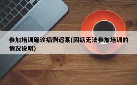 参加培训确诊病例迟某(因病无法参加培训的情况说明)