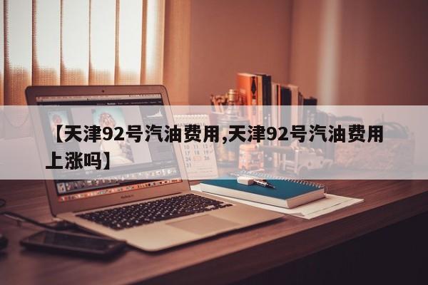 【天津92号汽油费用,天津92号汽油费用上涨吗】