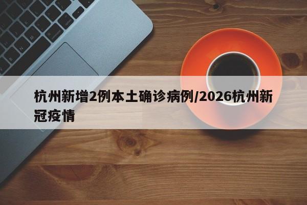 杭州新增2例本土确诊病例/2026杭州新冠疫情