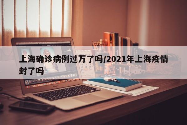 上海确诊病例过万了吗/2021年上海疫情封了吗