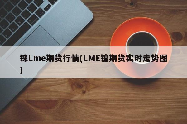 铼Lme期货行情(LME镍期货实时走势图)